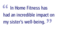 In Home Fitness has had an incredible impact on my sister's well-being.